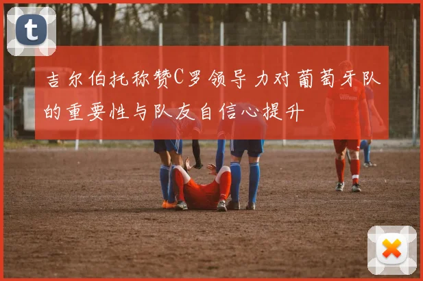 吉尔伯托称赞C罗领导力对葡萄牙队的重要性与队友自信心提升