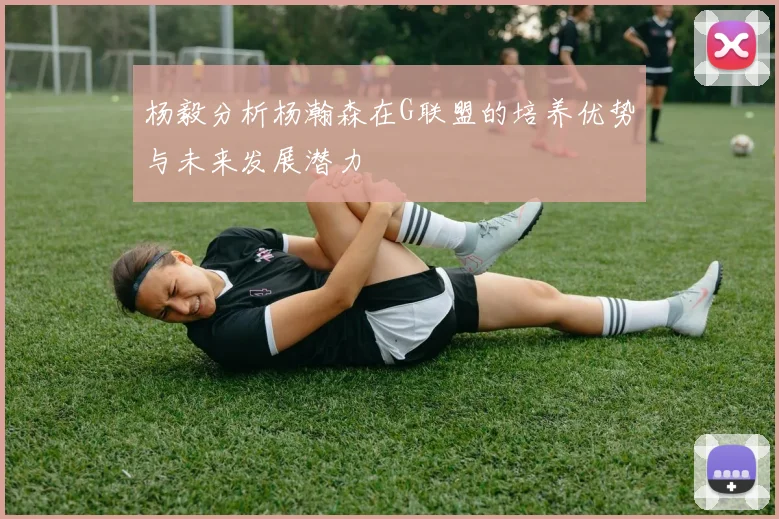 杨毅分析杨瀚森在G联盟的培养优势与未来发展潜力