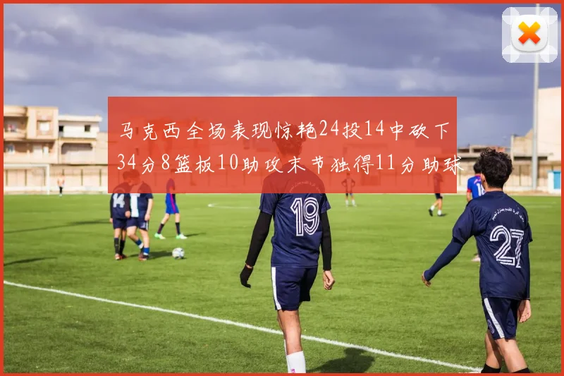 马克西全场表现惊艳24投14中砍下34分8篮板10助攻末节独得11分助球队取胜