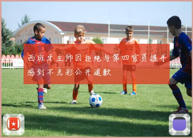 西班牙主帅因拒绝与第四官员握手感到不光彩公开道歉