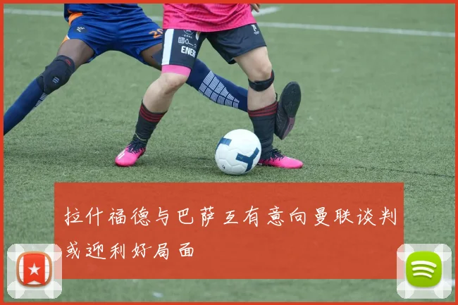 拉什福德与巴萨互有意向曼联谈判或迎利好局面