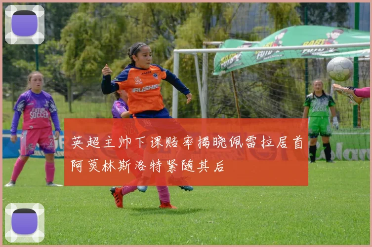 英超主帅下课赔率揭晓佩雷拉居首阿莫林斯洛特紧随其后