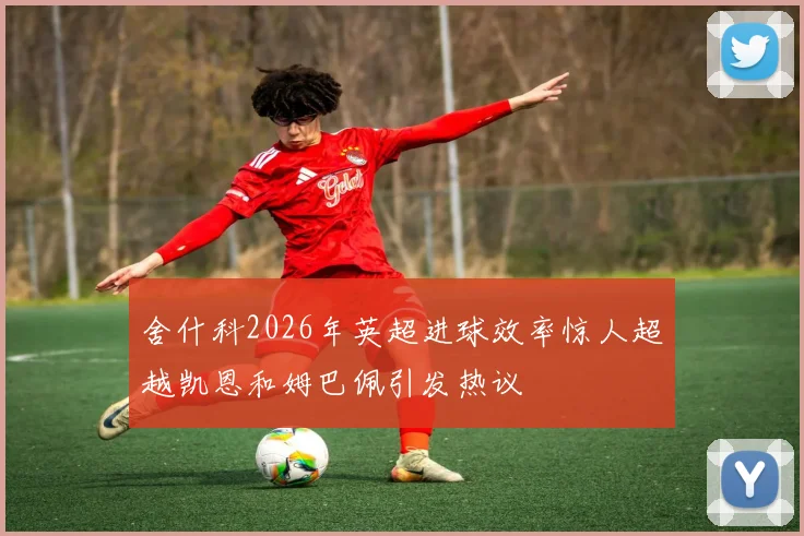舍什科2026年英超进球效率惊人超越凯恩和姆巴佩引发热议