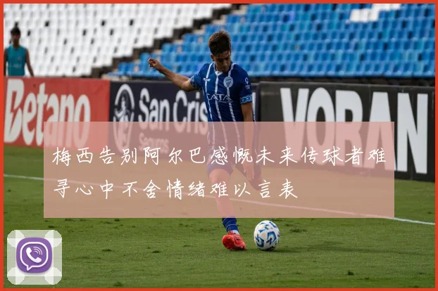 梅西告别阿尔巴感慨未来传球者难寻心中不舍情绪难以言表