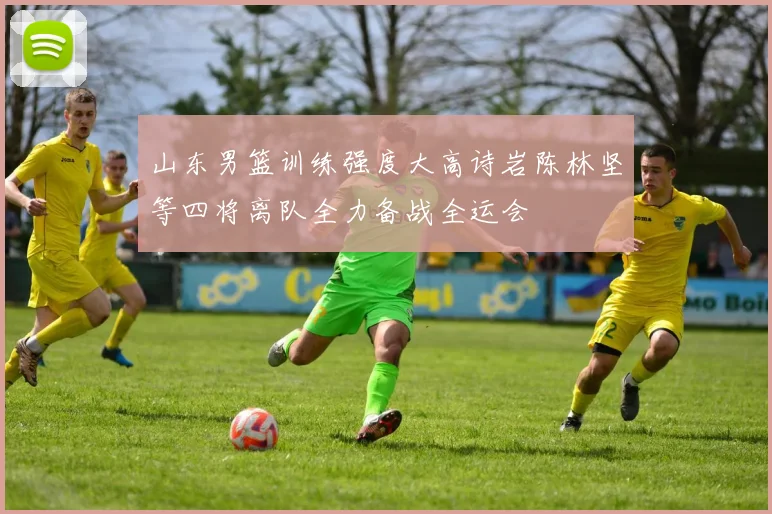 山东男篮训练强度大高诗岩陈林坚等四将离队全力备战全运会