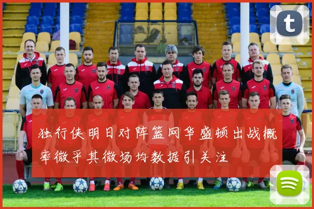 独行侠明日对阵篮网华盛顿出战概率微乎其微场均数据引关注