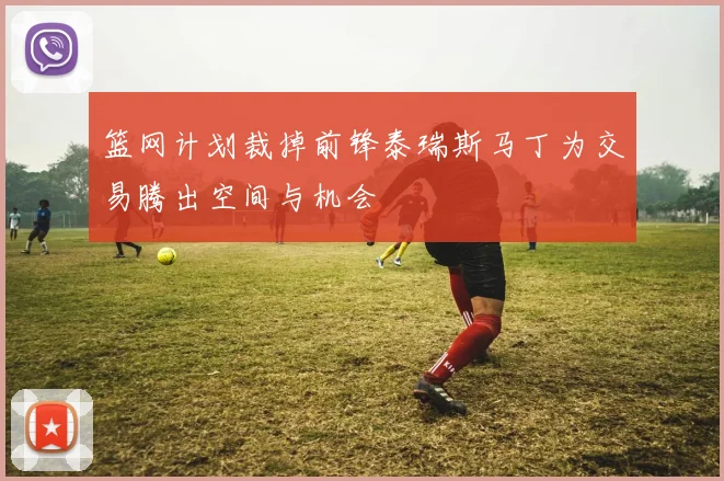 篮网计划裁掉前锋泰瑞斯马丁为交易腾出空间与机会