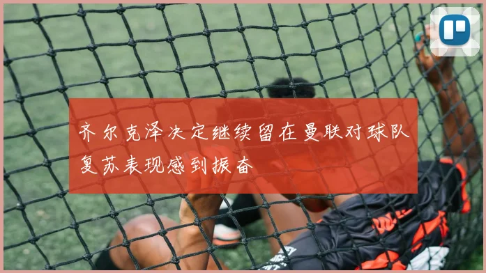 齐尔克泽决定继续留在曼联对球队复苏表现感到振奋