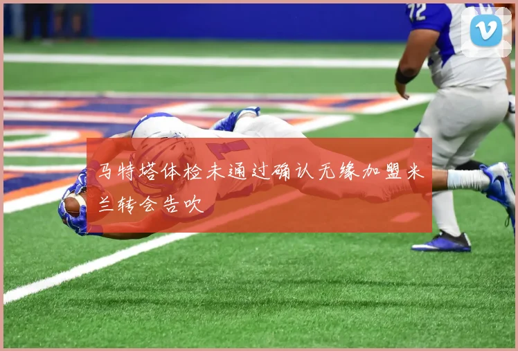 马特塔体检未通过确认无缘加盟米兰转会告吹