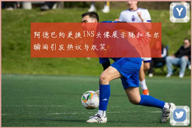 阿德巴约更换INS头像展示隔扣韦尔瞬间引发热议与欢笑