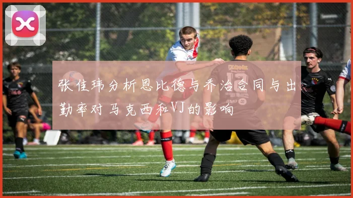 张佳玮分析恩比德与乔治合同与出勤率对马克西和VJ的影响