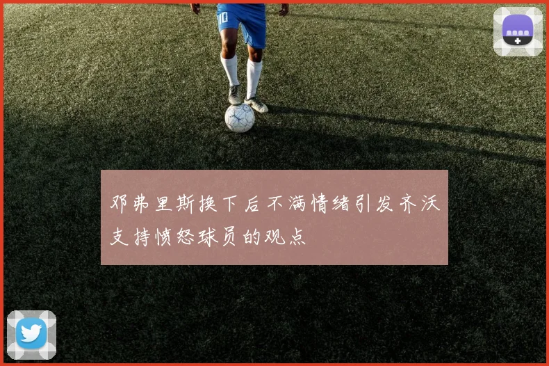 邓弗里斯换下后不满情绪引发齐沃支持愤怒球员的观点