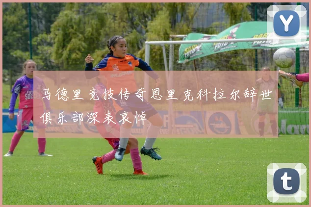 马德里竞技传奇恩里克科拉尔辞世俱乐部深表哀悼