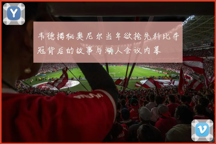 韦德揭秘奥尼尔当年欲抢先科比夺冠背后的故事与湖人会议内幕