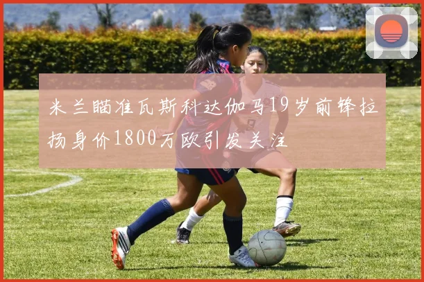 米兰瞄准瓦斯科达伽马19岁前锋拉扬身价1800万欧引发关注