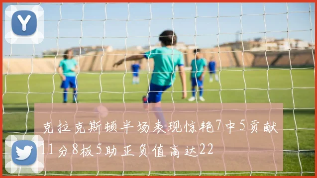 克拉克斯顿半场表现惊艳7中5贡献11分8板5助正负值高达22