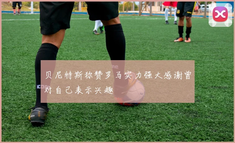 贝尼特斯称赞罗马实力强大感谢曾对自己表示兴趣