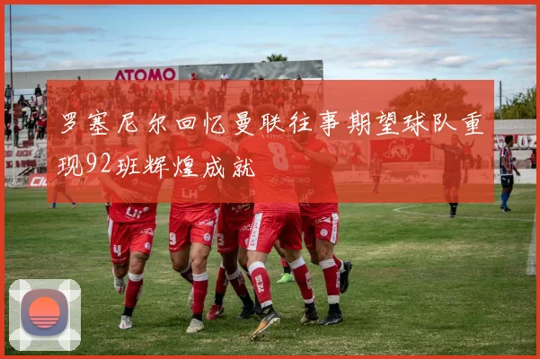 罗塞尼尔回忆曼联往事期望球队重现92班辉煌成就