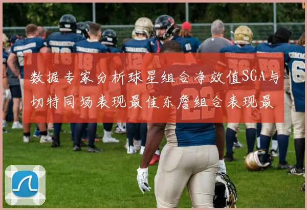数据专家分析球星组合净效值SGA与切特同场表现最佳东詹组合表现最差