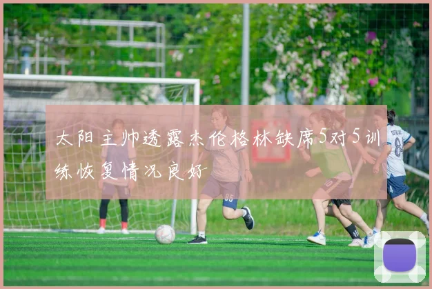 太阳主帅透露杰伦格林缺席5对5训练恢复情况良好