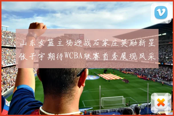 山东女篮主场迎战石家庄英励新星张子宇期待WCBA联赛首秀展现风采