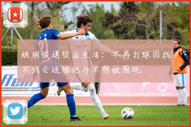 姚明谈退役后生活：不再打球因找不到合适场地与不想被围观