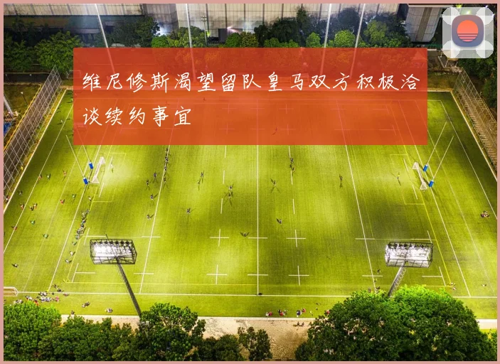 维尼修斯渴望留队皇马双方积极洽谈续约事宜