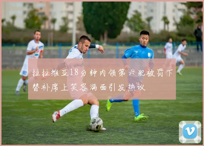 拉拉维亚18分钟内领第六犯被罚下替补席上笑容满面引发热议