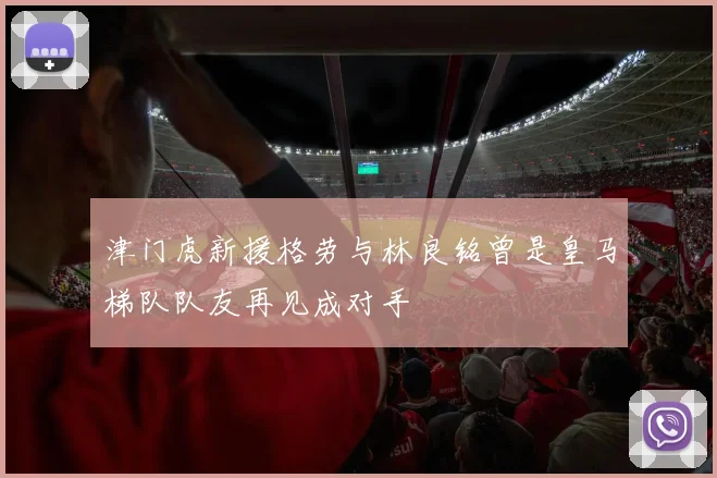 津门虎新援格劳与林良铭曾是皇马梯队队友再见成对手