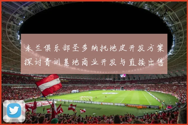 米兰俱乐部圣多纳托地皮开发方案探讨青训基地商业开发与直接出售的利弊分析